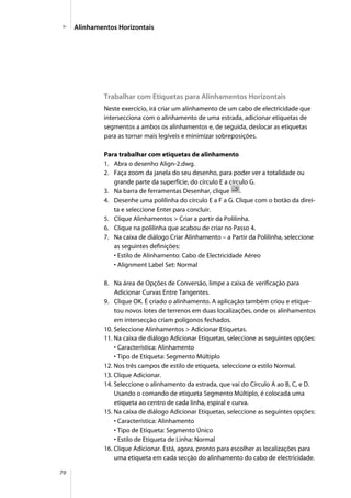 70
Trabalhar com Etiquetas para Alinhamentos Horizontais
Neste exercício, irá criar um alinhamento de um cabo de electricidade que
intersecciona com o alinhamento de uma estrada, adicionar etiquetas de
segmentos a ambos os alinhamentos e, de seguida, deslocar as etiquetas
para as tornar mais legíveis e minimizar sobreposições.
Para trabalhar com etiquetas de alinhamento
1. Abra o desenho Align-2.dwg.
2. Faça zoom da janela do seu desenho, para poder ver a totalidade ou
grande parte da superfície, do círculo E a círculo G.
3. Na barra de ferramentas Desenhar, clique .
4. Desenhe uma polilinha do círculo E a F a G. Clique com o botão da direi-
ta e seleccione Enter para concluir.
5. Clique Alinhamentos > Criar a partir da Polilinha.
6. Clique na polilinha que acabou de criar no Passo 4.
7. Na caixa de diálogo Criar Alinhamento – a Partir da Polilinha, seleccione
as seguintes definições:
• Estilo de Alinhamento: Cabo de Electricidade Aéreo
• Alignment Label Set: Normal
8. Na área de Opções de Conversão, limpe a caixa de verificação para
Adicionar Curvas Entre Tangentes.
9. Clique OK. É criado o alinhamento. A aplicação também criou e etique-
tou novos lotes de terrenos em duas localizações, onde os alinhamentos
em intersecção criam polígonos fechados.
10. Seleccione Alinhamentos > Adicionar Etiquetas.
11. Na caixa de diálogo Adicionar Etiquetas, seleccione as seguintes opções:
• Característica: Alinhamento
• Tipo de Etiqueta: Segmento Múltiplo
12. Nos três campos de estilo de etiqueta, seleccione o estilo Normal.
13. Clique Adicionar.
14. Seleccione o alinhamento da estrada, que vai do Círculo A ao B, C, e D.
Usando o comando de etiqueta Segmento Múltiplo, é colocada uma
etiqueta ao centro de cada linha, espiral e curva.
15. Na caixa de diálogo Adicionar Etiquetas, seleccione as seguintes opções:
• Característica: Alinhamento
• Tipo de Etiqueta: Segmento Único
• Estilo de Etiqueta de Linha: Normal
16. Clique Adicionar. Está, agora, pronto para escolher as localizações para
uma etiqueta em cada secção do alinhamento do cabo de electricidade.
Alinhamentos Horizontais
 