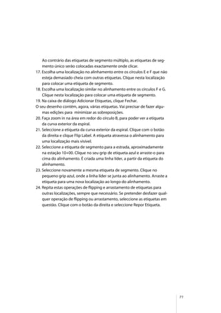 71
Ao contrário das etiquetas de segmento múltiplo, as etiquetas de seg-
mento único serão colocadas exactamente onde clicar.
17. Escolha uma localização no alinhamento entre os círculos E e F que não
esteja demasiado cheia com outras etiquetas. Clique nesta localização
para colocar uma etiqueta de segmento.
18. Escolha uma localização similar no alinhamento entre os círculos F e G.
Clique nesta localização para colocar uma etiqueta de segmento.
19. Na caixa de diálogo Adicionar Etiquetas, clique Fechar.
O seu desenho contém, agora, várias etiquetas. Vai precisar de fazer algu-
mas edições para minimizar as sobreposições.
20. Faça zoom in na área em redor do círculo B, para poder ver a etiqueta
da curva exterior da espiral.
21. Seleccione a etiqueta da curva exterior da espiral. Clique com o botão
da direita e clique Flip Label. A etiqueta atravessa o alinhamento para
uma localização mais visível.
22. Seleccione a etiqueta de segmento para a estrada, aproximadamente
na estação 10+00. Clique no seu grip de etiqueta azul e arraste-o para
cima do alinhamento. É criada uma linha líder, a partir da etiqueta do
alinhamento.
23. Seleccione novamente a mesma etiqueta de segmento. Clique no
pequeno grip azul, onde a linha líder se junta ao alinhamento. Arraste a
etiqueta para uma nova localização ao longo do alinhamento.
24. Repita estas operações de flipping e arrastamento de etiquetas para
outras localizações, sempre que necessário. Se pretender desfazer qual-
quer operação de flipping ou arrastamento, seleccione as etiquetas em
questão. Clique com o botão da direita e seleccione Repor Etiqueta.
 