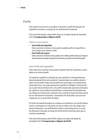 72
Este tutorial vai ensiná-lo a visualizar e desenhar o perfil de elevação de
superfícies terrestres, ao longo de um alinhamento horizontal.
Para mais informações sobre perfis, dirija-se ao tópico Ajuda do Autodesk
Civil 3D Compreender o Objecto Perfil.
Tópicos nesta secção
• Usar Perfis de Superfície
Estes exercícios mostram como pode visualizar perfis de superfícies e
como editar uma vista de perfil.
• Usar Perfis de Layout
Estes exercícios mostram como pode criar e editar perfis de layout, frequen-
temente denominados de perfis de desenho ou perfis de finished grade.
Usar Perfis de Superfície
Estes exercícios mostram como pode visualizar Perfis de Superfície e como
editar uma vista do perfil.
Um perfil de superfície é extraído de uma superfície e é frequentemente
denominado perfil de solo existente. É apresentado num gráfico denomi-
nado vista do perfil. Cada vista do perfil está associada a um alinhamento
horizontal único, mas pode apresentar superfícies múltiplas e Perfis de off-
set, a partir desse alinhamento. Um perfil compensado apresenta elevações
de superfície numa distância especificada, compensada horizontalmente,
em relação ao alinhamento. Quando cria um perfil ao longo da linha central
de um alinhamento horizontal, o Autodesk Civil 3D facilita o processo de
criação de um ou mais Perfis de offset.
Os Perfis da Superfície podem ser estáticos ou dinâmicos. Um perfil estático
mostra as elevações no momento em que é criado, mas não reage a pos-
teriores alterações. Um perfil dinâmico altera automaticamente, em caso
de alteração à elevação ao longo do alinhamento horizontal, pelo que se
mantém actualizado.
Para mais Informações sobre Perfis, dirija-se ao tópico de Ajuda do
Autodesk Civil 3D Compreender o Objecto do Perfil.
Perfis
Perfis
 