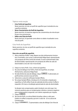73
Tópicos nesta secção
• Criar Perfis de Superfície
Neste exercício, irá criar um perfil de superfície que é extraído de uma
superfície existente.
• Rever Características de Perfil de Superfície
Neste exercício, irá examinar algumas das características da vista do per-
fil que criou previamente.
• Editar uma Vista de Perfil
Neste exercício, irá aprender como alterar os dados visualizados numa
vista do perfil.
Criar Perfis de Superfície
Neste exercício, irá criar um perfil de superfície que é extraído de uma
superfície existente.
Para criar um perfil de superfície
1. Abra o desenho Profile-1.dwg. Repare nos dois alinhamentos horizon-
tais. O vermelho, com curvas, é denominado Ridge Road, representando
uma proposta de linha central da estrada. O outro é denominado Cabo
de Electricidade, representando uma proposta de offset do cabo de
electricidade a cerca de 7,62 m da estrada.
2. Clique no menu Perfis Criar, a Partir da Superfície.
3. Na caixa de diálogo Criar Perfil, a Partir da Superfície, no campo
Alinhamento, seleccione Ridge Road.
4. No lado direito da caixa de diálogo, clique . É adicionado um
perfil da linha central à Lista de Perfis.
5. Seleccione a caixa de verificação Sample Offsets.
6. No campo Sample Offsets, introduza 25,-25 (incluindo a vírgula) para
especificar os Perfis offset 25 pés de cada lado da linha central. A offset à
esquerda (-25) marca a localização aproximada do cabo de electricidade.
Se desejar mais compensações, pode introduzir uma série aqui. Use
números positivos para as compensações à direita e números negativos
para compensações à esquerda, com valores separados por vírgulas.
7. Clique .
8. Na Lista de Perfis, na coluna Modo Actualizar, altere o valor para
Estático no offset à esquerda, que tem o valor de -25 na coluna de
Compensação.
9. Clique . É apresentada a caixa de diálogo Criar Vista de
 
