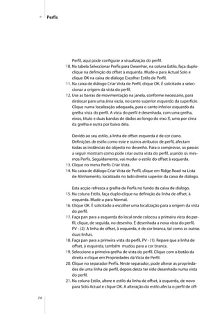 74
Perfil, aqui pode configurar a visualização do perfil.
10. Na tabela Seleccionar Perfis para Desenhar, na coluna Estilo, faça duplo-
clique na definição do offset à esquerda. Mude-a para Actual Solo e
clique OK na caixa de diálogo Escolher Estilo de Perfil.
11. Na caixa de diálogo Criar Vista de Perfil, clique OK. É solicitado a selec-
cionar a origem da vista do perfil.
12. Use as barras de movimentação na janela, conforme necessário, para
deslocar para uma área vazia, no canto superior esquerdo da superfície.
Clique numa localização adequada, para o canto inferior esquerdo da
grelha vista do perfil. A vista do perfil é desenhada, com uma grelha,
eixos, título e duas bandas de dados ao longo do eixo X, uma por cima
da grelha e outra por baixo dela.
Devido ao seu estilo, a linha de offset esquerda é de cor ciano.
Definições de estilo como este e outros atributos de perfil, afectam
todas as instâncias do objecto no desenho. Para o comprovar, os passos
a seguir mostram como pode criar outra vista do perfil, usando os mes-
mos Perfis. Seguidamente, vai mudar o estilo do offset à esquerda.
13. Clique no menu Perfis Criar Vista.
14. Na caixa de diálogo Criar Vista de Perfil, clique em Ridge Road na Lista
de Alinhamento, localizado no lado direito superior da caixa de diálogo.
Esta acção refresca a grelha de Perfis no fundo da caixa de diálogo.
15. Na coluna Estilo, faça duplo-clique na definição da linha de offset, à
esquerda. Mude-a para Normal.
16. Clique OK. É solicitado a escolher uma localização para a origem da vista
do perfil.
17. Faça pan para a esquerda do local onde colocou a primeira vista do per-
fil, clique, de seguida, no desenho. É desenhada a nova vista do perfil,
PV - (2). A linha de offset, à esquerda, é de cor branca, tal como as outras
duas linhas.
18. Faça pan para a primeira vista do perfil, PV - (1). Repare que a linha de
offset, à esquerda, também mudou para a cor branca.
19. Seleccione a primeira grelha de vista do perfil. Clique com o botão da
direita e clique em Propriedades da Vista de Perfil.
20. Clique no separador Perfis. Neste separador, pode alterar as proprieda-
des de uma linha de perfil, depois desta ter sido desenhada numa vista
do perfil.
21. Na coluna Estilo, altere o estilo da linha de offset, à esquerda, de novo
para Solo Actual e clique OK. A alteração do estilo afecta o perfil de off-
Perfis
 