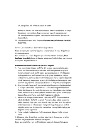 75
set, à esquerda, em ambas as vistas de perfil.
A linha de offset é um perfil aproximado e estático do terreno, ao longo
do cabo de electricidade. Se pretender ver o perfil real, pode criar
um perfil e uma vista do perfil, baseados no alinhamento do Cabo de
Electricidade.
22. Para continuar esta lição, dirija-se a Rever Características de Perfil de
Superfície.
Rever Características de Perfil de Superfície
Neste exercício, irá examinar algumas características da vista do perfil que
criou previamente.
Este exercício usa a vista do perfil que criou no anterior exercício, Criar
Perfis de Superfície. Pode ainda usar o desenho Profile-2.dwg, que contém
duas vistas de perfil idênticas.
Para examinar as características de vista do perfil
1. Faça zoom in da vista do perfil PV - (1) no lado superior direito, para
poder ver claramente as três linhas de perfil e respectivas etiquetas.
Juntamente com cada perfil, repare que as etiquetas de nível (grade)
estão paralelas ao perfil e as etiquetas de grade break estão escritas
verticalmente, ao longo de uma linha líder, que marca o ponto de grade
break. Nalgumas áreas deste terreno desnivelado, as alterações de nível
ocorrem tão próximas umas das outras que as etiquetas se sobrepõem.
2. Seleccione a linha de perfil branca mais alta. Clique com o botão da direi-
ta e clique Editar Perfil. É apresentada a caixa de diálogo Profile Layout
Tools. Grande parte dos controlos têm uma cor mais clara e estão indispo-
níveis, devido ao facto deste perfil ser dinâmico. Está ligado às elevações
da superfície, e nenhuma parte da linha pode ser editada.
3. Na caixa de diálogo Profile Layout Tools, clique . É apresentada a
tabela Entidades do Perfil, na janela Panorama. Esta tabela apresenta
dados de níveis úteis para todo o perfil. Uma vez mais, a cor dos valores
está mais clara e os valores estão indisponíveis, pelo que não poderá
editá-los, visto que, desse modo, iria quebrar a integridade da ligação
do perfil com a superfície.
4. Feche a tabela Entidades do Perfil e a caixa de diálogo Profile Layout
Tools.
5. Clique na linha de perfil de cor ciana (azul-claro). Repare que os grips
azuis de edição aparecem ao longo deste perfil.
Dado que esta linha é um perfil estático e separado da superfície, pode
 