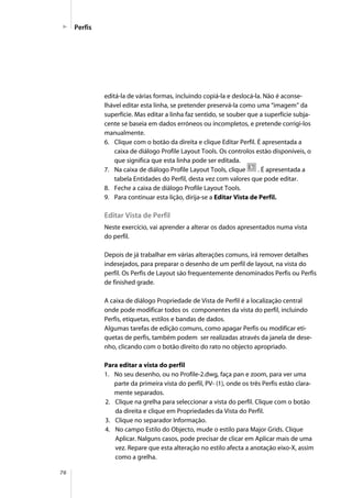 76
editá-la de várias formas, incluindo copiá-la e deslocá-la. Não é aconse-
lhável editar esta linha, se pretender preservá-la como uma “imagem” da
superfície. Mas editar a linha faz sentido, se souber que a superfície subja-
cente se baseia em dados erróneos ou incompletos, e pretende corrigi-los
manualmente.
6. Clique com o botão da direita e clique Editar Perfil. É apresentada a
caixa de diálogo Profile Layout Tools. Os controlos estão disponíveis, o
que significa que esta linha pode ser editada.
7. Na caixa de diálogo Profile Layout Tools, clique . É apresentada a
tabela Entidades do Perfil, desta vez com valores que pode editar.
8. Feche a caixa de diálogo Profile Layout Tools.
9. Para continuar esta lição, dirija-se a Editar Vista de Perfil.
Editar Vista de Perfil
Neste exercício, vai aprender a alterar os dados apresentados numa vista
do perfil.
Depois de já trabalhar em várias alterações comuns, irá remover detalhes
indesejados, para preparar o desenho de um perfil de layout, na vista do
perfil. Os Perfis de Layout são frequentemente denominados Perfis ou Perfis
de finished grade.
A caixa de diálogo Propriedade de Vista de Perfil é a localização central
onde pode modificar todos os componentes da vista do perfil, incluindo
Perfis, etiquetas, estilos e bandas de dados.
Algumas tarefas de edição comuns, como apagar Perfis ou modificar eti-
quetas de perfis, também podem ser realizadas através da janela de dese-
nho, clicando com o botão direito do rato no objecto apropriado.
Para editar a vista do perfil
1. No seu desenho, ou no Profile-2.dwg, faça pan e zoom, para ver uma
parte da primeira vista do perfil, PV- (1), onde os três Perfis estão clara-
mente separados.
2. Clique na grelha para seleccionar a vista do perfil. Clique com o botão
da direita e clique em Propriedades da Vista do Perfil.
3. Clique no separador Informação.
4. No campo Estilo do Objecto, mude o estilo para Major Grids. Clique
Aplicar. Nalguns casos, pode precisar de clicar em Aplicar mais de uma
vez. Repare que esta alteração no estilo afecta a anotação eixo-X, assim
como a grelha.
Perfis
 