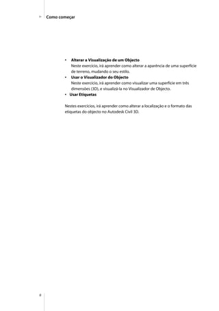6
Como começar
• Alterar a Visualização de um Objecto
Neste exercício, irá aprender como alterar a aparência de uma superfície
de terreno, mudando o seu estilo.
• Usar o Visualizador do Objecto
Neste exercício, irá aprender como visualizar uma superfície em três
dimensões (3D), e visualizá-la no Visualizador de Objecto.
• Usar Etiquetas
Nestes exercícios, irá aprender como alterar a localização e o formato das
etiquetas do objecto no Autodesk Civil 3D.
 