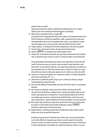 78
Perfis
grade break no perfil.
Exploração adicional: Altere a definição de Monda para 25 e clique
Aplicar para mais etiquetas de break labels visualizadas.
15. Seleccione a etiqueta Linhas e clique .
As Grade break e etiquetas de linhas são usadas mais frequentemente em
Perfis de layout ou Perfis de superfície, onde a superfície tem mais pres-
são topográfica que esta. Em qualquer dos casos, o seu objectivo neste
exercício agora é ter uma vista mais clara do perfil da linha central.
16. Clique Aplicar. As etiquetas de linhas desaparecem da linha de perfil.
17. Na lista Tipo, seleccione Pontos de Geometria Horizontais.
18. Clique . As etiquetas são adicionadas à lista.
19. Clique OK. As etiquetas de ponto de geometria horizontal são visualiza-
das no desenho para marcar o início e o final de cada curva horizontal.
As propriedades de etiqueta que alterou são específicas nesta vista de
perfil. Se fizer pan para as outras vistas de perfil, neste desenho, verá
que retém os três perfis originais e as respectivas etiquetas. Se editou as
propriedades de um estilo de etiqueta que é usada em ambas as vistas
de perfil, esse tipo de alteração aparecerá em ambas as vistas de perfil.
20. Faça pan e zoom para poder ver a banda de dados, no fundo da grelha
de vista de perfil para PV - (1).
21. Seleccione a grelha do perfil. Clique com o botão da direita e clique
Propriedades da Vista de Perfil.
22. Na caixa de diálogo Propriedades da Vista de Perfil, clique no separador
Bandas.
23. No campo Localização, seleccione Parte Inferior da Vista de Perfil.
Na área Lista de Bandas, a tabela lista as bandas de dados pela mesma
ordem que aparecem no desenho. A actual banda Dados do Perfil foi
concebida para mostrar a elevação do perfil da linha central em esta-
ções importantes, representadas por linhas de grelhas na vista de perfil.
24. No campo Tipo de Banda, seleccione Geometria Horizontal. Seleccione
Curvatura na lista Seleccionar Estilo de Banda e clique .
A banda é adicionada ao fundo da lista.
25. Clique Aplicar. A banda da geometria horizontal é adicionada à parte
inferior da vista de perfil do desenho.
A banda de geometria horizontal que acabou de criar está desenhada
num estilo diferente daquela que existe na parte superior da grelha.
Contudo, ambos os estilos mostram a localização das curvas horizontais
e estão etiquetados com dados de engenharia básicos sobre as curvas.
 