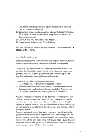 79
Estas bandas são úteis para avaliar o perfil de desenho do ponto de
vista da drenagem e segurança.
26. Na tabela de lista de bandas, seleccione a banda Dados do Perfil, clique
. A banda de Dados do Perfil desloca-se para baixo da banda de
Geometria Horizontal.
27. Clique OK para ver a alteração na vista de perfil.
28. Para continuar, dirija-se a Usar Perfis de Layout.
Para mais informações, dirija-se ao tópico de Ajuda do Autodesk Civil 3D O
Objecto Vista de Perfil.
Usar Perfis de Layout
Estes exercícios mostram como pode criar e editar perfis de layout, frequen-
temente denominados perfis de design ou perfis de finished grade.
Um perfil de layout representa uma proposta para uma Estrada ou outra
superfície desenhada. Este tipo de perfil é sempre desenhado sobre uma
grelha de uma vista de perfil que, normalmente, apresenta o perfil da
superfície ao longo do mesmo alinhamento horizontal.
Um perfil de layout inclui os seguintes elementos:
• Tangentes de linha recta com nível especifico ou declive
• Pontos de intersecção vertical (PVI) onde as tangentes se encontram
• Curvas verticais, usualmente com formato parabólico. As curvas verti-
cais também podem ser circulares ou parabólicas assimétricas
As curvas verticais podem ser de um dos dois tipos seguintes: curvas com
crista ou curvas com depressão. Uma curva com crista existe no topo de
uma colina, ou sempre que a tangente de entrada tiver uma inclinação
superior à tangente de saída. Uma curva com depressão existe no fundo de
um vale, ou sempre que a tangente de entrada tiver uma inclinação inferior
à tangente de saída.
As curvas verticais de um perfil de layout podem ser concebidas em rela-
ção às tabelas de velocidade de engenharia, para garantir a segurança de
viagem do veículo numa velocidade máxima, em particular. Podem ser uti-
lizadas outras tabelas para obter curvas verticais, de modo a que a distância
iluminada pelos faróis de um veículo, à noite, seja sempre superior à distân-
cia de travagem na velocidade máxima prevista.
 