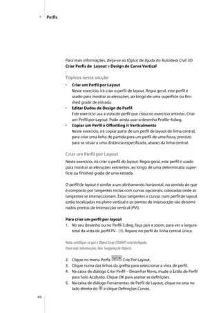 80
Perfis
Para mais informações, dirija-se ao tópico de Ajuda do Autodesk Civil 3D
Criar Perfis de Layout e Design de Curva Vertical
.
Tópicos nesta secção
• Criar um Perfil por Layout
Neste exercício, irá criar o perfil de layout. Regra geral, este perfil é
usado para mostrar as elevações, ao longo de uma superfície ou fini-
shed grade de estrada.
• Editar Dados de Design do Perfil
Este exercício usa a vista de perfil que criou no exercício anterior, Criar
um Perfil por Layout. Pode ainda usar o desenho Profile-4.dwg.
• Copiar um Perfil e Offsetting it Verticalmente
Neste exercício, irá copiar parte de um perfil de layout de linha central,
para criar uma linha de partida para um perfil de uma fossa, previsto
para se situar a uma distância especificada, abaixo da linha central.
Criar um Perfil por Layout
Neste exercício, irá criar o perfil do layout. Regra geral, este perfil é usado
para mostrar as elevações existentes, ao longo de uma determinada super-
fície ou finished grade de uma estrada.
O perfil de layout é similar a um alinhamento horizontal, no sentido de que
é composto por tangentes rectas com curvas opcionais, colocadas onde as
tangentes se interseccionam. Estas tangentes e curvas num perfil de layout
estão localizadas no plano vertical e os pontos de intersecção são denomi-
nados pontos de intersecção vertical (PVI).
Para criar um perfil por layout
1. No seu desenho ou no Perfil-3.dwg, faça pan e zoom, para ver a largura
total da vista de perfil PV - (1). Repare no perfil de linha central única.
Nota: certifique-se que o Object Snap (OSNAP) está desligado.
Para mais informações, leia Snapping de Objecto.
2. Clique no menu Perfis Crie Por Layout.
3. Clique numa das linhas da grelha para seleccionar a vista de perfil.
4. Na caixa de diálogo Criar Perfil – Desenhar Novo, mude o Estilo de Perfil
para Solo Acabado. Clique OK para aceitar as definições.
5. Na caixa de diálogo Ferramentas de Perfil de Layout, clique na seta no
lado direito do e clique Definições Curvas.
 