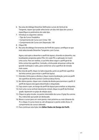 81
6. Na caixa de diálogo Desenhar Definições curvas de Vertical da
Tangente, repare que pode seleccionar um dos três tipos de curvas e
especifique os parâmetros de cada tipo.
7. Introduza os seguintes valores:
• Tipo de Curva: Parabólica
• Comprimento de Curva com Crista: 100
• Comprimento de Curva com Depressão: 100
8. Clique OK.
9. Na caixa de diálogo Ferramentas de Perfil de Layout, certifique-se que
está seleccionado Desenhar Tangentes com Curvas.
Agora, está apto a desenhar o perfil do layout, clicando no desenho, nas
localizações propostas pelos PVIs. Em cada PVI, a aplicação irá inserir
uma curva. Para ser realista, a sua linha deve seguir o perfil geral da
linha central da superfície. Contudo, a linha pode atravessar colinas de
grande inclinação e vales, para contornar uma superfície de estrada
mais suave.
10. Na vista de perfil, clique no lado esquerdo, junto ao perfil de superfície
da linha central, para iniciar o perfil do layout.
11. Estenda a linha para a direita e clique noutra localização, junto ao perfil
da superfície da linha central. Continue dessa forma.
12. No último ponto, clique com o botão da direita para terminar o perfil. O
perfil do layout está agora desenhado e etiquetado.
13. Faça zoom e pan, ao longo do perfil do layout para analisar as etiquetas.
14. Com uma curva vertical claramente visível, clique no perfil do finished
grade. Aparecem os grips de edição azuis.
15. Clique no grip circular, no ponto intermédio da curva. O grip fica verme-
lho, indicando que pode ser deslocado.
16. Mova o cursor para um novo ponto, mais próximo ou mais distante do
PI, e clique. A curva move-se, até ultrapassar o ponto onde clicou. O
comprimento da curva é alterado.
17. Para continuar esta lição, leia Editar Dados de Design do Perfil.
 