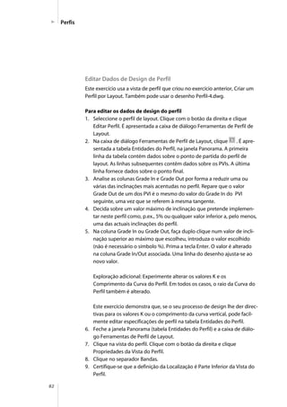 82
Perfis
Editar Dados de Design de Perfil
Este exercício usa a vista de perfil que criou no exercício anterior, Criar um
Perfil por Layout. Também pode usar o desenho Perfil-4.dwg.
Para editar os dados de design do perfil
1. Seleccione o perfil de layout. Clique com o botão da direita e clique
Editar Perfil. É apresentada a caixa de diálogo Ferramentas de Perfil de
Layout.
2. Na caixa de diálogo Ferramentas de Perfil de Layout, clique . É apre-
sentada a tabela Entidades do Perfil, na janela Panorama. A primeira
linha da tabela contém dados sobre o ponto de partida do perfil de
layout. As linhas subsequentes contêm dados sobre os PVIs. A última
linha fornece dados sobre o ponto final.
3. Analise as colunas Grade In e Grade Out por forma a reduzir uma ou
várias das inclinações mais acentudas no perfil. Repare que o valor
Grade Out de um dos PVI é o mesmo do valor do Grade In do PVI
seguinte, uma vez que se referem à mesma tangente.
4. Decida sobre um valor máximo de inclinação que pretende implemen-
tar neste perfil como, p.ex., 5% ou qualquer valor inferior a, pelo menos,
uma das actuais inclinações do perfil.
5. Na coluna Grade In ou Grade Out, faça duplo clique num valor de incli-
nação superior ao máximo que escolheu, introduza o valor escolhido
(não é necessário o símbolo %). Prima a tecla Enter. O valor é alterado
na coluna Grade In/Out associada. Uma linha do desenho ajusta-se ao
novo valor.
Exploração adicional: Experimente alterar os valores K e os
Comprimento da Curva do Perfil. Em todos os casos, o raio da Curva do
Perfil também é alterado.
Este exercício demonstra que, se o seu processo de design lhe der direc-
tivas para os valores K ou o comprimento da curva vertical, pode facil-
mente editar especificações de perfil na tabela Entidades do Perfil.
6. Feche a janela Panorama (tabela Entidades do Perfil) e a caixa de diálo-
go Ferramentas de Perfil de Layout.
7. Clique na vista do perfil. Clique com o botão da direita e clique
Propriedades da Vista do Perfil.
8. Clique no separador Bandas.
9. Certifique-se que a definição da Localização é Parte Inferior da Vista do
Perfil.
 