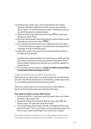 83
10. Desloque para a direita, para a área Lista de Bandas. Para a banda
Dados do Perfil, altere a definição de Perfil1 para um novo perfil de
layout, Layout - (1). Esta banda apresenta agora elevações do solo actu-
al e do finished grade na estação principal.
11. Clique na banda de geometria horizontal. Clique para mover esta
banda para a parte inferior.
12. No campo Tipo de Banda, seleccione Geometria Vertical. Defina o estilo
da banda para Geometria e clique .
13. Para a banda Geometria Vertical, mude a definição Perfil1 para Layout
- (1). Esta banda apresenta agora o comprimento de cada segmento de
inclinação, ao longo do perfil do layout.
14. Clique OK, e ajuste o seu ecrã para ver as bandas de dados existentes
por baixo da vista de perfil.
Esta forma de arranjo das bandas é conveniente para a análise, uma vez
que mostra a geometria vertical junto à geometria horizontal. Mostra
ainda os dados comparativos da elevação para o perfil da superfície e o
perfil do layout.
15. Para continuar esta lição, dirija-se a Copiar um Perfil e Executar Offset
Vertical Editar Dados de Design do Perfil.
Copiar um Perfil e Executar Offset Verticalmente
Neste exercício, irá copiar parte de um perfil de layout de uma linha central
para criar uma linha de partida para um perfil de fossa, previsto para se situ-
ar a uma distância especificada, abaixo da linha central.
Pode usar o desenho que criou no exercício anterior, Editar Dados de
Design do Perfil. Também pode usar o desenho Perfil-4.dwg.
Para copiar um perfil e executar offset vertical
1. Na vista de perfil PV-1, seleccione o perfil de layout. Clique com o botão
da direita e clique Editar Perfil.
2. Na caixa de diálogo Ferramentas de Perfil de Layout, clique . Nos
passos a seguir, irá copiar parte do perfil de layout.
3. Na caixa de diálogo Copiar Dados do Perfil, na Amplitude de PVI, clique
gama de Estações. Para usar as funções mais avançadas do produto, isso
fará com que a cópia do perfil fique mais curta do que o original.
Nota: Os valores da estação recomendados nos passos 4 e 5 foram escolhidos, devido ao facto de o
desenho Perfil-4.dwg incluir as duas tangentes centrais do FGProfile - (1). Se estiver a usar outro
 