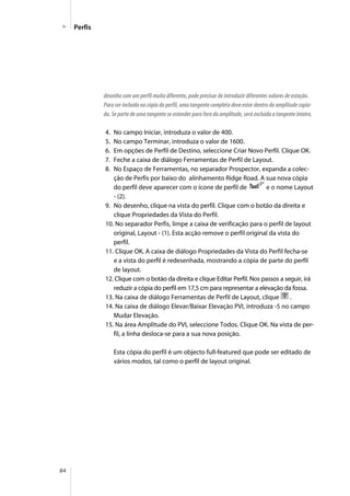 84
Perfis
desenho com um perfil muito diferente, pode precisar de introduzir diferentes valores de estação.
Para ser incluída na cópia do perfil, uma tangente completa deve estar dentro da amplitude copia-
da. Se parte de uma tangente se estender para fora da amplitude, será excluída a tangente inteira.
4. No campo Iniciar, introduza o valor de 400.
5. No campo Terminar, introduza o valor de 1600.
6. Em opções de Perfil de Destino, seleccione Criar Novo Perfil. Clique OK.
7. Feche a caixa de diálogo Ferramentas de Perfil de Layout.
8. No Espaço de Ferramentas, no separador Prospector, expanda a colec-
ção de Perfis por baixo do alinhamento Ridge Road. A sua nova cópia
do perfil deve aparecer com o ícone de perfil de e o nome Layout
- (2).
9. No desenho, clique na vista do perfil. Clique com o botão da direita e
clique Propriedades da Vista do Perfil.
10. No separador Perfis, limpe a caixa de verificação para o perfil de layout
original, Layout - (1). Esta acção remove o perfil original da vista do
perfil.
11. Clique OK. A caixa de diálogo Propriedades da Vista do Perfil fecha-se
e a vista do perfil é redesenhada, mostrando a cópia de parte do perfil
de layout.
12. Clique com o botão da direita e clique Editar Perfil. Nos passos a seguir, irá
reduzir a cópia do perfil em 17,5 cm para representar a elevação da fossa.
13. Na caixa de diálogo Ferramentas de Perfil de Layout, clique .
14. Na caixa de diálogo Elevar/Baixar Elevação PVI, introduza -5 no campo
Mudar Elevação.
15. Na área Amplitude do PVI, seleccione Todos. Clique OK. Na vista de per-
fil, a linha desloca-se para a sua nova posição.
Esta cópia do perfil é um objecto full-featured que pode ser editado de
vários modos, tal como o perfil de layout original.
 
