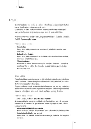 85
Lotes
Os tutoriais Lotes vão ensiná-lo a criar e editar lotes, para além de trabalhar
com a visualização e etiquetagem de lotes.
Os objectos de lotes no Autodesk Civil 3D são, geralmente, usados para
representar lotes de terrenos como, p.ex. lotes de uma subdivisão.
Para mais informações sobre lotes, dirija-se ao tópico de Ajuda do Autodesk
Civil 3D Compreender Lotes.
Tópicos nesta secção
• Criar Lotes
Nesta lição, irá aprender como usar os dois principais métodos para
criar lotes.
• Editar Dados do Lote
Nesta lição, irá aprender as duas maneiras para redimensionar um lote,
movendo uma linha do lote.
• Visualizar Lotes
Pode usar os estilos e a visualização do lote para controlar a aparência
dos lotes. Use os estilos das etiquetas para controlar a aparência das
etiquetas do lote.
Criar Lotes
Nesta lição, irá aprender como usar os dois principais métodos para criar lotes.
Pode criar lotes, a partir de objectos de desenho como polilinhas, ou usan-
do ferramentas de layout de lotes.
Os lotes estão dentro de uma colecção de lotes que, por sua vez, estão den-
tro de um local (site). Cada local pode incluir apenas uma colecção de lotes,
mas uma colecção de lotes pode incluir qualquer número de lotes.
Tópicos nesta secção
• Criar Lotes a partir de Objectos do AutoCAD
Neste exercício, irá converter entidades do AutoCAD em lotes de terrenos
com etiquetas automáticas que mostram dados topológicos úteis, como a
área do terreno.
• Criar Lotes Individuais por Layout
Neste exercício, irá usar dois métodos para subdividir um lote existente.
• Criar Lotes Múltiplos por Layout
Neste exercício, irá usar o método de slide angle para criar um conjunto
de lotes.
Lotes
 