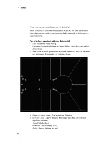 86
Lotes
Criar Lotes a partir de Objectos do AutoCAD
Neste exercício, irá converter entidades do AutoCAD em lotes de terrenos
com etiquetas automáticas que mostram dados topológicos úteis, como a
área do terreno.
Para criar lotes a partir de objectos do AutoCAD
1. Abra o desenho Parcel-1.dwg.
Este desenho contém linhas e arcos AutoCAD, a partir dos quais poderá
definir lotes.
2. Seleccione as linhas que formam as bordas da Estrada. Para tal, desenhe
um rectângulo de selecção, em volta da estrada.
3. Clique no menu Lotes > Criar a partir de Objectos.
4. Em Criar Lotes – a partir da caixa de diálogo Objectos, seleccione as
seguintes entradas:
• Local: Subdivisão A
• Estilo de Lote: Estrada (Local)
•Estilo Etiqueta da Área: Normal
 