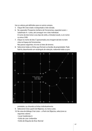 87
Use os valores pré-definidos para os outros campos.
5. Clique OK. Está criado e estiquetado o lote estrada.
6. No separador Prospector da Barra de Ferramentas, expanda Locais >
Subdivisão A > Lotes, até conseguir ver o lote individual.
O nome do lote inclui o seu tipo de estilo, a Estrada (Local), e um núme-
ro único (100).
7. Clique no nome do lote. É apresentada uma imagem do lote no item
vista no Espaço de Ferramentas.
Nos passos seguintes, irá criar os lotes de terreno.
8. Seleccione todas as linhas que formam as bordas da propriedade. Pode
fazê-lo, desenhando um rectângulo de selecção, rodeando todas as pro-
priedades, ou clicando as linhas individualmente.
9. Seleccione Criar a partir de Objectos, no menu Lotes.
10. Na caixa de diálogo Criar Lotes – a Partir de Objectos, seleccione os
seguintes valores:
• Local: Subdivisão A
• Estilo de Lote: Unifamiliar
• Estilo de Etiqueta da Área: Normal
 