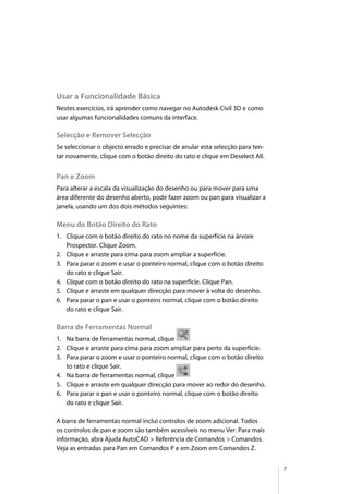 7
Usar a Funcionalidade Básica
Nestes exercícios, irá aprender como navegar no Autodesk Civil 3D e como
usar algumas funcionalidades comuns da interface.
Selecção e Remover Selecção
Se seleccionar o objecto errado e precisar de anular esta selecção para ten-
tar novamente, clique com o botão direito do rato e clique em Deselect All.
Pan e Zoom
Para alterar a escala da visualização do desenho ou para mover para uma
área diferente do desenho aberto, pode fazer zoom ou pan para visualizar a
janela, usando um dos dois métodos seguintes:
Menu do Botão Direito do Rato
1. Clique com o botão direito do rato no nome da superfície na árvore
Prospector. Clique Zoom.
2. Clique e arraste para cima para zoom ampliar a superfície.
3. Para parar o zoom e usar o ponteiro normal, clique com o botão direito
do rato e clique Sair.
4. Clique com o botão direito do rato na superfície. Clique Pan.
5. Clique e arraste em qualquer direcção para mover à volta do desenho.
6. Para parar o pan e usar o ponteiro normal, clique com o botão direito
do rato e clique Sair.
Barra de Ferramentas Normal
1. Na barra de ferramentas normal, clique
2. Clique e arraste para cima para zoom ampliar para perto da superfície.
3. Para parar o zoom e usar o ponteiro normal, clique com o botão direito
to rato e clique Sair.
4. Na barra de ferramentas normal, clique
5. Clique e arraste em qualquer direcção para mover ao redor do desenho.
6. Para parar o pan e usar o ponteiro normal, clique com o botão direito
do rato e clique Sair.
A barra de ferramentas normal inclui controlos de zoom adicional. Todos
os controlos de pan e zoom são também acessíveis no menu Ver. Para mais
informação, abra Ajuda AutoCAD > Referência de Comandos > Comandos.
Veja as entradas para Pan em Comandos P e em Zoom em Comandos Z.
 