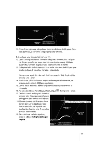 89
11. Prima Enter, para usar o ângulo de frente predefinido de 90 graus. Com
esta definição, o novo lote será perpendicular à frente.
É desenhada uma linha de lote no Lote 101.
12. Use o cursor para deslizar a linha de lote para a direita e para a esquer-
da. Repare que efectua snaps para incrementos de área de 1000 pés
quadrados. Também é apresentado o comprimento da frente.
13. Coloque a linha do lote de modo a circundar uma área de 8000 pés qua-
drados e clique. O novo lote é criado e etiquetado.
Nos passos a seguir, irá criar mais dois lotes, usando Slide Angle – Criar
e Swing Line – Criar.
14. Prima Enter, para confirmar o ângulo de frente predefinido e crie, de
seguida, outro lote de 8000 pés quadrados.
15. Com o botão da direita do rato clique em Cancelar para terminar o
comando.
16. Na caixa de diálogo Parcel Layout Tools, clique (Swing Line – Criar).
17. Deslize o cursor ao longo da linha tra-
seira do lote. Clique para escolher um
swing point para a nova linha de lote.
18. Usando o cursor, oscile a nova linha
de lote para ver as opções de loca-
lização e escolha, de seguida, uma
localização, clicando nela. O novo lote
é criado e etiquetado.
19. Para continuar na lição seguinte,
dirija-se a Criar Múltiplos Lotes por
Layout.
 