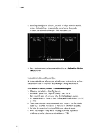 92
Lotes
8. Especifique a região de pesquisa, clicando ao longo do fundo do lote,
onde a sliding lot line é perpendicular com a berma da estrada.
O lote 102 é redimensionado para uma área de 6000 sf.
9. Para continuar para o próximo exercício, dirija-se a Swing Line Editing
of Parcel Size.
Swing Line Editing of Parcel Size
Neste exercício, irá usar a ferramenta swing line para redimensionar um lote.
Este exercício vem na sequência de Slide Angle Editing of Parcel Size.
Para modificar um lote, usando a ferramenta swing line.
1. Clique no menu Lotes > Criar Por Layout.
2. Em Parcel Layout Tools, clique (Swing Line – Editar).
Será inquirido para seleccionar a linha do lote ligada para ajustar.
3. Na área de desenho, clique na linha do lote posicionada entre o lote 102
e o 112.
4. Seleccione o lote para ajustar movendo o cursor para cima da proprie-
dade 102 e clicando. Repare que as margens do lote ficam relaçadas.
5. Na linha de comandos, introduza 7000 como a área desejada.
6. Mova o cursor para swing the lot line, seguidamente, especifique a
região de pesquisa, clicando no lote adjacente (112).
 