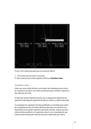 93
O Lote 102 é redimensionado para uma área de 7000 sf.
7. Prima Enter para terminar o comando.
8. Para continuar para a lição seguinte, dirija-se a Visualizar Lotes.
Visualizar Lotes
Pode usar, tanto estilos de lotes como ordem de visualização, para contro-
lar a aparência dos lotes. Use estilos de etiquetas para controlar a aparência
das etiquetas dos lotes.
Os lotes têm sempre etiquetas de áreas, mas as etiquetas de segmentos são
opcionais. Pode etiquetar segmentos de lotes ao criá-las, ou fazê-lo mais tarde.
A visualização de segmentos de lotes partilhados é controlada pela ordem
de visualização do lote. Os estilos diferentes dos lotes num desenho são
desenhados numa ordem específica que pode controlar. Sempre que dois
estilos de lotes partilhem um segmento comum, a cor visualizada do seg-
mento é determinada pelo estilo do lote que é desenhado por último.
 