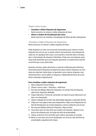 94
Lotes
Tópico nesta secção
• Visualizar e Editar Etiquetas de Segmentos
Neste exercício, irá colocar e editar etiquetas de lotes
• Alterar a Ordem de Visualização dos Lotes
Neste exercício, irá controlar a visualização de linhas de lotes sobrepostas.
Visualizar e Editar Etiquetas de Segmentos
Neste exercício, irá colocar e editar etiquetas de lotes.
Pode etiquetar um lote com processos automáticos que colocam muitas
etiquetas de uma só vez, ou pode colocar manualmente uma etiqueta de
cada vez. Em qualquer dos casos, nunca perde o controlo sobre a localiza-
ção e a formatação de etiquetas individuais. Pode usar uma etiqueta span-
ning onde pretender que uma etiqueta apresente o comprimento total de
uma linha que cruza vários lotes.
Quando cria lotes, pode seleccionar a caixa de verificação para Adicionar
Automaticamente Etiquetas de Segmentos para colocar etiquetas nas fron-
teiras de cada lote. Nesta lição, irá aprender como colocar etiquetas mais
selectivamente e como editar as etiquetas, independentemente de como
foram colocadas originalmente.
Para visualizar e editar etiquetas de segmentos
1. Abra o desenho Parcel-4.dwg.
2. Clique o menu Lotes > Etiquetas > Adicionar.
3. Na caixa de diálogo Adicionar Etiquetas, no campo Tipo de Etiqueta,
seleccione Segmento Múltiplo.
4. Clique Adicionar. A linha de comandos irá inquiri-lo para seleccionar um
lote a ser etiquetado.
5. Clique a etiqueta de um lote. São adicionadas etiquetas a cada lado do lote.
6. Clique em mais alguns lotes para etiquetá-los. Clique uma etiqueta de um
lote de Estrada para ver muitas etiquetas a serem criadas de uma só vez.
7. Na caixa de diálogo Adicionar Etiquetas, clique Fechar.
8. Faça zoom para um dos lotes que acabou de etiquetar. Aparece uma
âncora de etiqueta azul, ao longo da linha de propriedade.
9. Clique na âncora. Fica vermelha, para indicar que pode ser movida.
10. Mova o cusor para uma nova localização, em cima ou não, da linha da
propriedade, seguidamente clique.
 