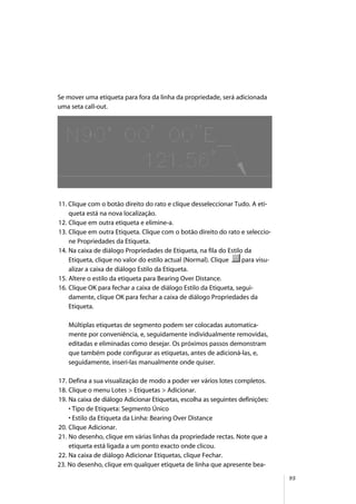 95
Se mover uma etiqueta para fora da linha da propriedade, será adicionada
uma seta call-out.
11. Clique com o botão direito do rato e clique desseleccionar Tudo. A eti-
queta está na nova localização.
12. Clique em outra etiqueta e elimine-a.
13. Clique em outra Etiqueta. Clique com o botão direito do rato e seleccio-
ne Propriedades da Etiqueta.
14. Na caixa de diálogo Propriedades de Etiqueta, na fila do Estilo da
Etiqueta, clique no valor do estilo actual (Normal). Clique para visu-
alizar a caixa de diálogo Estilo da Etiqueta.
15. Altere o estilo da etiqueta para Bearing Over Distance.
16. Clique OK para fechar a caixa de diálogo Estilo da Etiqueta, segui-
damente, clique OK para fechar a caixa de diálogo Propriedades da
Etiqueta.
Múltiplas etiquetas de segmento podem ser colocadas automatica-
mente por conveniência, e, seguidamente individualmente removidas,
editadas e eliminadas como desejar. Os próximos passos demonstram
que também pode configurar as etiquetas, antes de adicioná-las, e,
seguidamente, inseri-las manualmente onde quiser.
17. Defina a sua visualização de modo a poder ver vários lotes completos.
18. Clique o menu Lotes > Etiquetas > Adicionar.
19. Na caixa de diálogo Adicionar Etiquetas, escolha as seguintes definições:
• Tipo de Etiqueta: Segmento Único
• Estilo da Etiqueta da Linha: Bearing Over Distance
20. Clique Adicionar.
21. No desenho, clique em várias linhas da propriedade rectas. Note que a
etiqueta está ligada a um ponto exacto onde clicou.
22. Na caixa de diálogo Adicionar Etiquetas, clique Fechar.
23. No desenho, clique em qualquer etiqueta de linha que apresente bea-
 