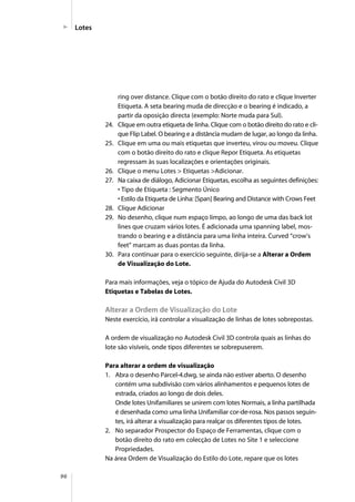 96
Lotes
ring over distance. Clique com o botão direito do rato e clique Inverter
Etiqueta. A seta bearing muda de direcção e o bearing é indicado, a
partir da oposição directa (exemplo: Norte muda para Sul).
24. Clique em outra etiqueta de linha. Clique com o botão direito do rato e cli-
que Flip Label. O bearing e a distância mudam de lugar, ao longo da linha.
25. Clique em uma ou mais etiquetas que inverteu, virou ou moveu. Clique
com o botão direito do rato e clique Repor Etiqueta. As etiquetas
regressam às suas localizações e orientações originais.
26. Clique o menu Lotes > Etiquetas >Adicionar.
27. Na caixa de diálogo, Adicionar Etiquetas, escolha as seguintes definições:
• Tipo de Etiqueta : Segmento Único
• Estilo da Etiqueta de Linha: [Span] Bearing and Distance with Crows Feet
28. Clique Adicionar
29. No desenho, clique num espaço limpo, ao longo de uma das back lot
lines que cruzam vários lotes. É adicionada uma spanning label, mos-
trando o bearing e a distância para uma linha inteira. Curved “crow’s
feet” marcam as duas pontas da linha.
30. Para continuar para o exercício seguinte, dirija-se a Alterar a Ordem
de Visualização do Lote.
Para mais informações, veja o tópico de Ajuda do Autodesk Civil 3D
Etiquetas e Tabelas de Lotes.
Alterar a Ordem de Visualização do Lote
Neste exercício, irá controlar a visualização de linhas de lotes sobrepostas.
A ordem de visualização no Autodesk Civil 3D controla quais as linhas do
lote são visíveis, onde tipos diferentes se sobrepuserem.
Para alterar a ordem de visualização
1. Abra o desenho Parcel-4.dwg, se ainda não estiver aberto. O desenho
contém uma subdivisão com vários alinhamentos e pequenos lotes de
estrada, criados ao longo de dois deles.
Onde lotes Unifamiliares se unirem com lotes Normais, a linha partilhada
é desenhada como uma linha Unifamiliar cor-de-rosa. Nos passos seguin-
tes, irá alterar a visualização para realçar os diferentes tipos de lotes.
2. No separador Prospector do Espaço de Ferramentas, clique com o
botão direito do rato em colecção de Lotes no Site 1 e seleccione
Propriedades.
Na área Ordem de Visualização do Estilo do Lote, repare que os lotes
 
