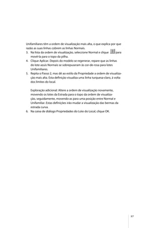 97
Unifamiliares têm a ordem de visualização mais alta, o que explica por que
razão as suas linhas cobrem as linhas Normais.
3. Na lista da ordem de visualização, seleccione Normal e clique para
movê-la para o topo da pilha.
4. Clique Aplicar. Depois do modelo se regenerar, repare que as linhas
do lote azuis Normais se sobrepuseram às cor-de-rosa para lotes
Unifamiliares.
5. Repita o Passo 2, mas dê ao estilo da Propriedade a ordem de visualiza-
ção mais alta. Esta definição visualiza uma linha turquesa-claro, à volta
dos limites do local.
Exploração adicional: Altere a ordem de visualização novamente,
movendo os lotes da Estrada para o topo da ordem de visualiza-
ção, seguidamente, movendo-as para uma posição entre Normal e
Unifamiliar. Estas definições irão mudar a visualização das bermas da
estrada curva.
6. Na caixa de diálogo Propriedades do Lote do Local, clique OK.
 