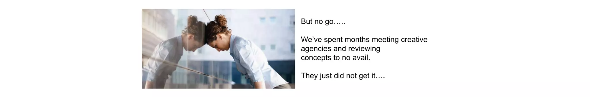 But no go…..
We’ve spent months meeting creative
agencies and reviewing
concepts to no avail.
They just did not get it….
 