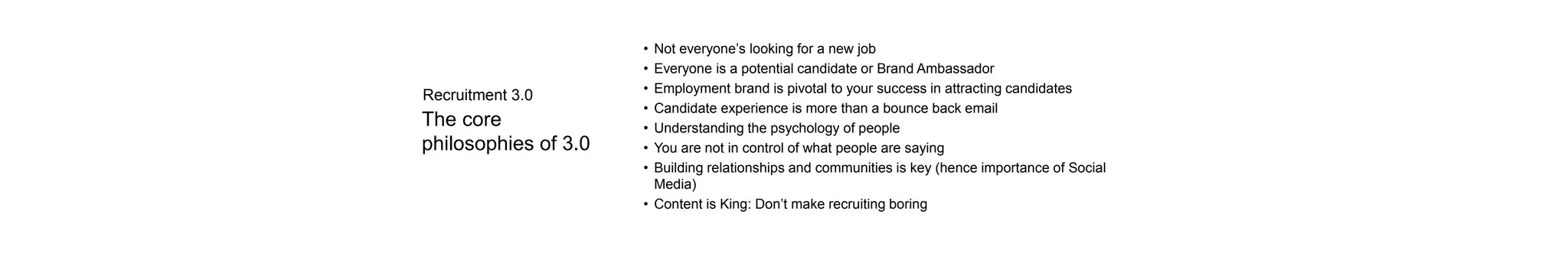 The core
philosophies of 3.0
• Not everyone’s looking for a new job
• Everyone is a potential candidate or Brand Ambassador
• Employment brand is pivotal to your success in attracting candidates
• Candidate experience is more than a bounce back email
• Understanding the psychology of people
• You are not in control of what people are saying
• Building relationships and communities is key (hence importance of Social
Media)
• Content is King: Don’t make recruiting boring
Recruitment 3.0
 