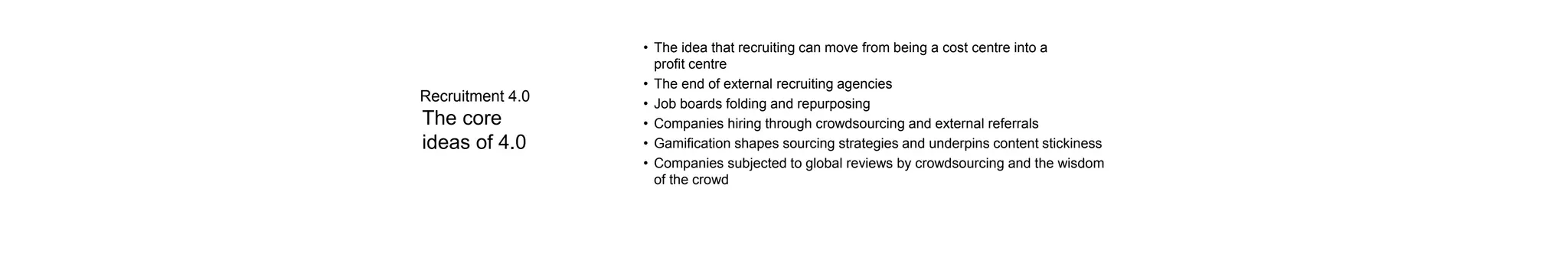 The core
ideas of 4.0
• The idea that recruiting can move from being a cost centre into a
profit centre
• The end of external recruiting agencies
• Job boards folding and repurposing
• Companies hiring through crowdsourcing and external referrals
• Gamification shapes sourcing strategies and underpins content stickiness
• Companies subjected to global reviews by crowdsourcing and the wisdom
of the crowd
Recruitment 4.0
 