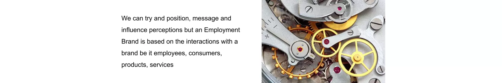 We can try and position, message and
influence perceptions but an Employment
Brand is based on the interactions with a
brand be it employees, consumers,
products, services
 