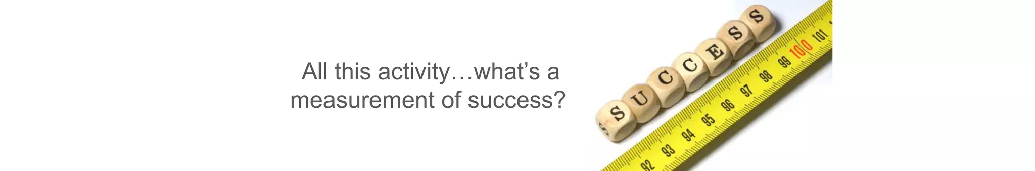 All this activity…what’s a
measurement of success?
 