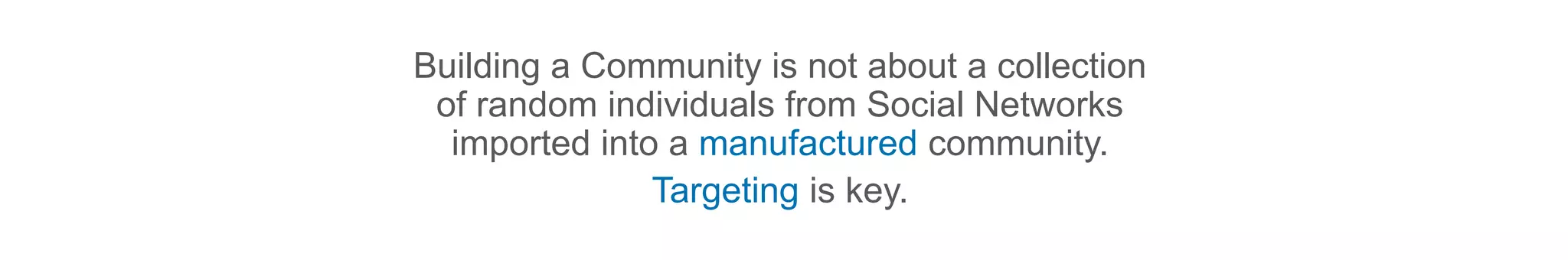 Building a Community is not about a collection
of random individuals from Social Networks
imported into a manufactured community.
Targeting is key.
 