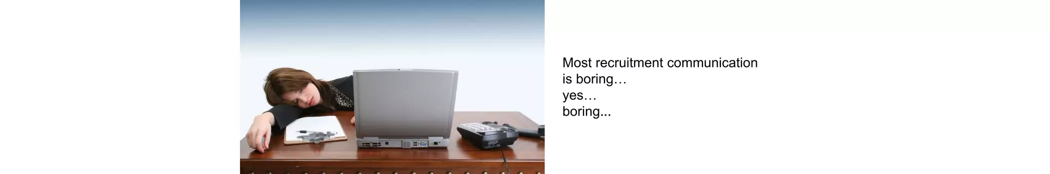 Most recruitment communication
is boring…
yes…
boring...
 