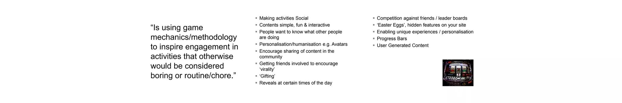 “Is using game
mechanics/methodology
to inspire engagement in
activities that otherwise
would be considered
boring or routine/chore.”
 Making activities Social
 Contents simple, fun & interactive
 People want to know what other people
are doing
 Personalisation/humanisation e.g. Avatars
 Encourage sharing of content in the
community
 Getting friends involved to encourage
‘virality’
 ‘Gifting’
 Reveals at certain times of the day
 Competition against friends / leader boards
 ‘Easter Eggs’, hidden features on your site
 Enabling unique experiences / personalisation
 Progress Bars
 User Generated Content
 