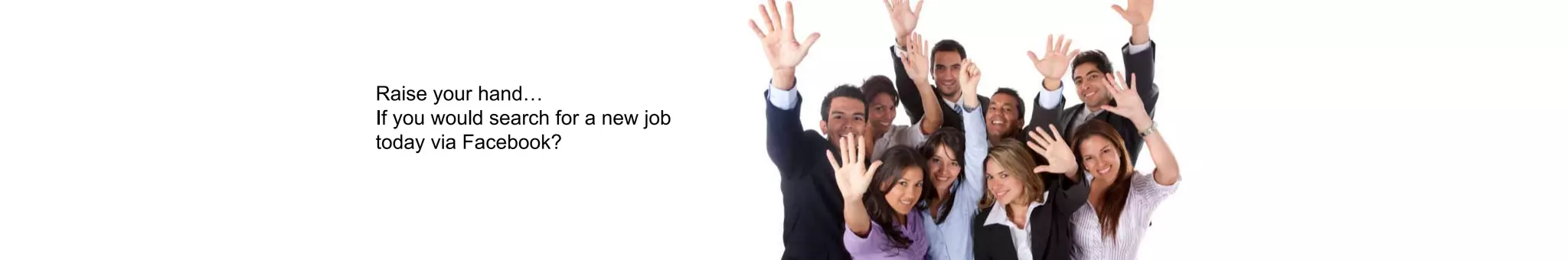 Raise your hand…
If you would search for a new job
today via Facebook?
 