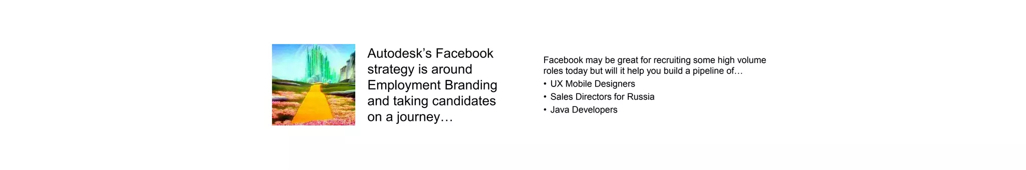 Autodesk’s Facebook
strategy is around
Employment Branding
and taking candidates
on a journey…
Facebook may be great for recruiting some high volume
roles today but will it help you build a pipeline of…
• UX Mobile Designers
• Sales Directors for Russia
• Java Developers
 