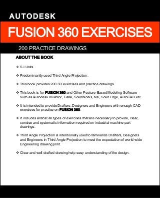 FUSION 360 EXERCISES
AUTODESK
ABOUT THE BOOK
 S.I Units
 Predominantly used Third Angle Projection.
 This book provides 200 3D exercises and practice drawings.
 This book is for FUSION 360 and Other Feature-Based Modeling Software
such as Autodesk Inventor, Catia, SolidWorks, NX, Solid Edge, AutoCAD etc.
 It is intended to provide Drafters, Designers and Engineers with enough CAD
exercises for practice on FUSION 360.
 It includes almost all types of exercises that are necessary to provide, clear,
concise and systematic information required on industrial machine part
drawings.
 Third Angle Projection is intentionally used to familiarize Drafters, Designers
and Engineers in Third Angle Projection to meet the expectation of world wide
Engineering drawing print.
 Clear and well drafted drawing help easy understanding of the design.
200 PRACTICE DRAWINGS
 