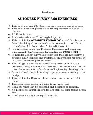 ©Copyright 2019 CADin360, ALL Rights Reserved
Preface
AUTODESK FUSION 360 EXERCISES
 This book contain 200 CAD practice exercises and drawings.
 This book does not provide step by step tutorial to design 3D
models.
 S.I Units is used.
 Predominantly used Third Angle Projection.
 This book is for AUTODESK FUSION 360 and Other Feature-
Based Modeling Software such as Autodesk Inventor, Catia,
SolidWorks, NX, Solid Edge, AutoCAD, Creo etc.
 It is intended to provide Drafters, Designers and Engineers
with enough CAD exercises for practice on FUSION 360 .
 It includes almost all types of exercises that are necessary to
provide, clear, concise and systematic information required on
industrial machine part drawings.
 Third Angle Projection is intentionally used to familiarize
Drafters, Designers and Engineers in Third Angle Projection to
meet the expectation of world wide Engineering drawing print.
 Clear and well drafted drawing help easy understanding of the
design.
 This book is for Beginner, Intermediate and Advance CAD
users.
 These exercises are from Basics to Advance level.
 Each exercises can be assigned and designed separately.
 No Exercise is a prerequisite for another. All dimensions are in
mm.
 Note: Assume any missing dimensions.
 