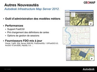 Autres Nouveautés
    Autodesk Infrastructure Map Server 2012.


    Outil d’administration des modèles métiers

    Performances
         Support FastCGI
         Pré chargement des définitions de cartes
         Options de gestion de sessions

    Fournisseurs FDO mis à jour
     Oracle 11gR2, SQL Server 2008 R2, PostGresSQL 1.5/PostGIS 9.0,
     ArcGIS 10 (ArcSDE), MySQL 5.5 …




    © 2011 Autodesk
 