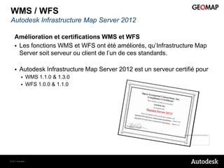 WMS / WFS
Autodesk Infrastructure Map Server 2012

    Amélioration et certifications WMS et WFS
     Les fonctions WMS et WFS ont été améliorés, qu’Infrastructure Map
      Server soit serveur ou client de l’un de ces standards.

        Autodesk Infrastructure Map Server 2012 est un serveur certifié pour
                 WMS 1.1.0 & 1.3.0
                 WFS 1.0.0 & 1.1.0




© 2011 Autodesk
 