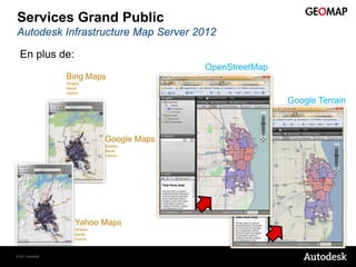 Services Grand Public
Autodesk Infrastructure Map Server 2012

  En plus de:
                                              OpenStreetMap
                  Bing Maps
                  Streets
                  Aerial
                  Hybrid

                                                              Google Terrain



                                Google Maps
                                Streets
                                Aerial
                                Hybrid




                      Yahoo Maps
                      Streets
                      Aerial
                      Hybrid



© 2011 Autodesk
 