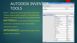 AUTODESK INVENTOR 
TOOLS 
ABOUT : UNDER THIS SECTION USER CAN USE THE VARIOUS 
OPTIONS THROUGH WHICH THE EFFECT OF THE OPTION WILL 
REMAIN IN THE ENTIRE SESSION OF THE AUTODESK INVENTOR. 
MATERIALS: WE CAN ASSIGN THE MATERIALS PROPERTY 
TO OUR MODEL. EVEN INDIVIDUAL PARTS CAN BE ASSIGNED 
INDEPENDENT MATERIALS. 
APPEARANCE: THIS SECTIONS IS USED TO APPLY 
COLORS ONTO THE MODEL. 
 