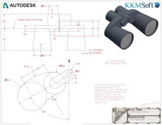Field Glass Fun.ipt
SHEET 20 OF 25
Bino Challenge
50
76 25
20
35
6
6
6 TAPERED
EXTRUSION
10
50
38
14
60
45
R76
R38
R9
CREATE THIS BASE SKETCH
AND THEN CREATE THE
BINOCULARS BY SHARING THE
SKETCH AND EXTRUDING THE
VARIOUS PARTS OF THE
BINOCULARS AS SEPERATE
FEATURES. THEN MIRROR TO
COMPLETE.
BASE SKETCH PLANE
ALL DIMENSIONS
ARE IN MILLIMETERS
57
50
32
60
 