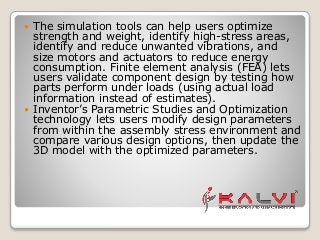  The simulation tools can help users optimize
strength and weight, identify high-stress areas,
identify and reduce unwanted vibrations, and
size motors and actuators to reduce energy
consumption. Finite element analysis (FEA) lets
users validate component design by testing how
parts perform under loads (using actual load
information instead of estimates).
 Inventor’s Parametric Studies and Optimization
technology lets users modify design parameters
from within the assembly stress environment and
compare various design options, then update the
3D model with the optimized parameters.
 