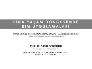 B İ N A Y A Ş A M D Ö N G Ü S Ü N D E
B I M U Y G U L A M A L A R I
ŞİMDİ BIM İLE KOORDİNASYON ZAMANI . AUTODESK TÜRKİYE
Yapı Endüstri Merkezi, İstanbul – 10 Haziran 2014
Prof. Dr. SALİH OFLUOĞLU
w w w . s a y i s a l m i m a r . c o m
M İ M A R S İ N A N G Ü Z E L S A N A T L A R Ü N İ V E R S İ T E S İ
E N F O R M A T İ K B Ö L Ü M Ü
 