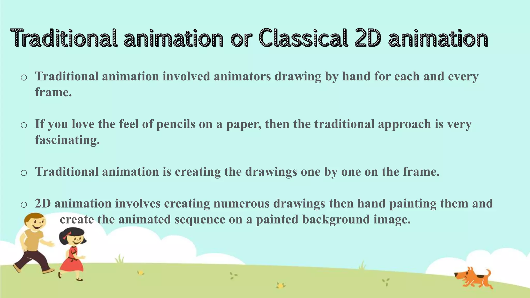 o Traditional animation involved animators drawing by hand for each and every
frame.
o If you love the feel of pencils on a paper, then the traditional approach is very
fascinating.
o Traditional animation is creating the drawings one by one on the frame.
o 2D animation involves creating numerous drawings then hand painting them and
create the animated sequence on a painted background image.
 