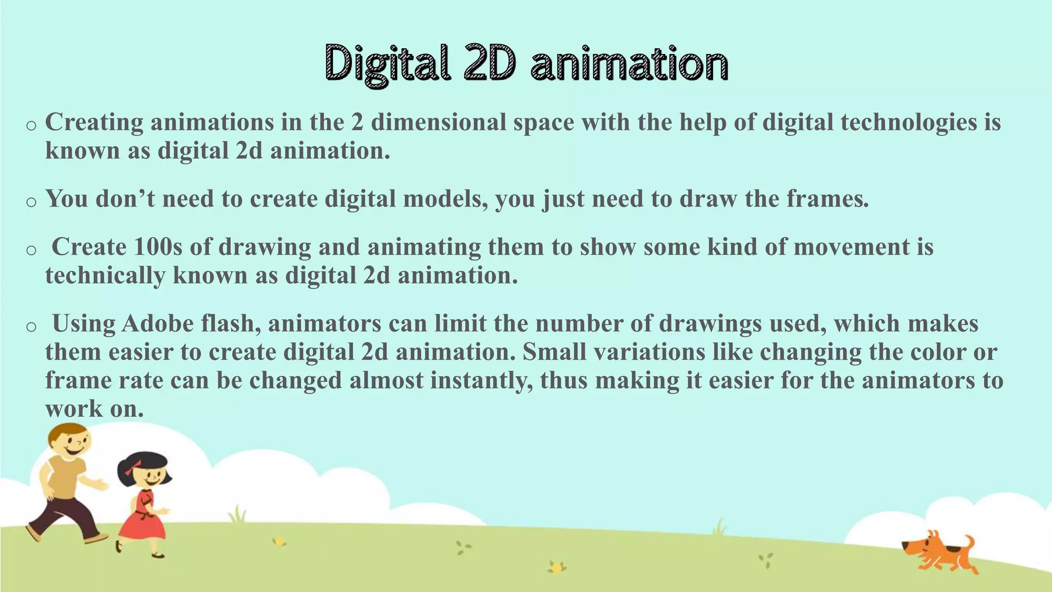 o Creating animations in the 2 dimensional space with the help of digital technologies is
known as digital 2d animation.
o You don’t need to create digital models, you just need to draw the frames.
o Create 100s of drawing and animating them to show some kind of movement is
technically known as digital 2d animation.
o Using Adobe flash, animators can limit the number of drawings used, which makes
them easier to create digital 2d animation. Small variations like changing the color or
frame rate can be changed almost instantly, thus making it easier for the animators to
work on.
 