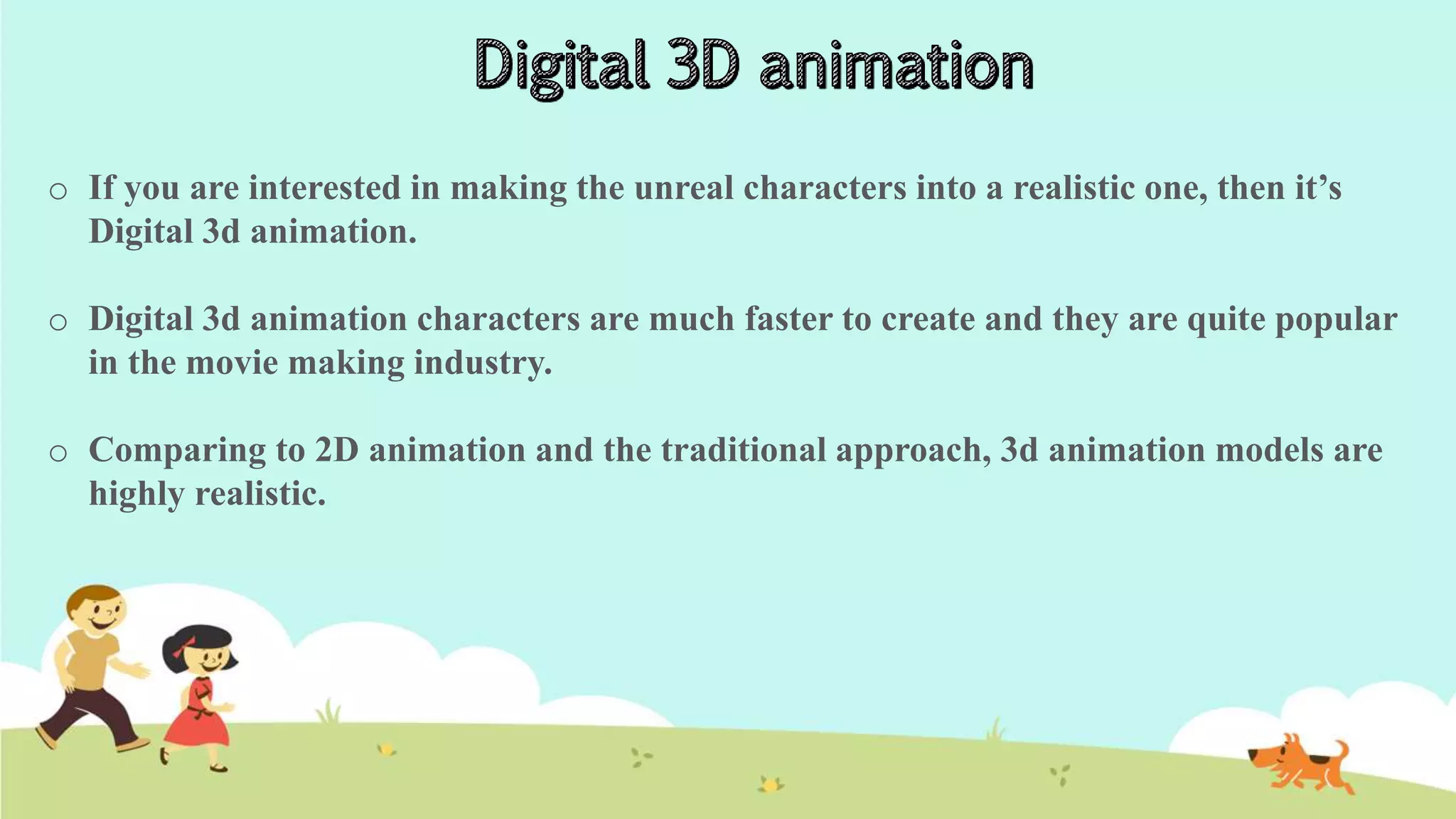 o If you are interested in making the unreal characters into a realistic one, then it’s
Digital 3d animation.
o Digital 3d animation characters are much faster to create and they are quite popular
in the movie making industry.
o Comparing to 2D animation and the traditional approach, 3d animation models are
highly realistic.
 