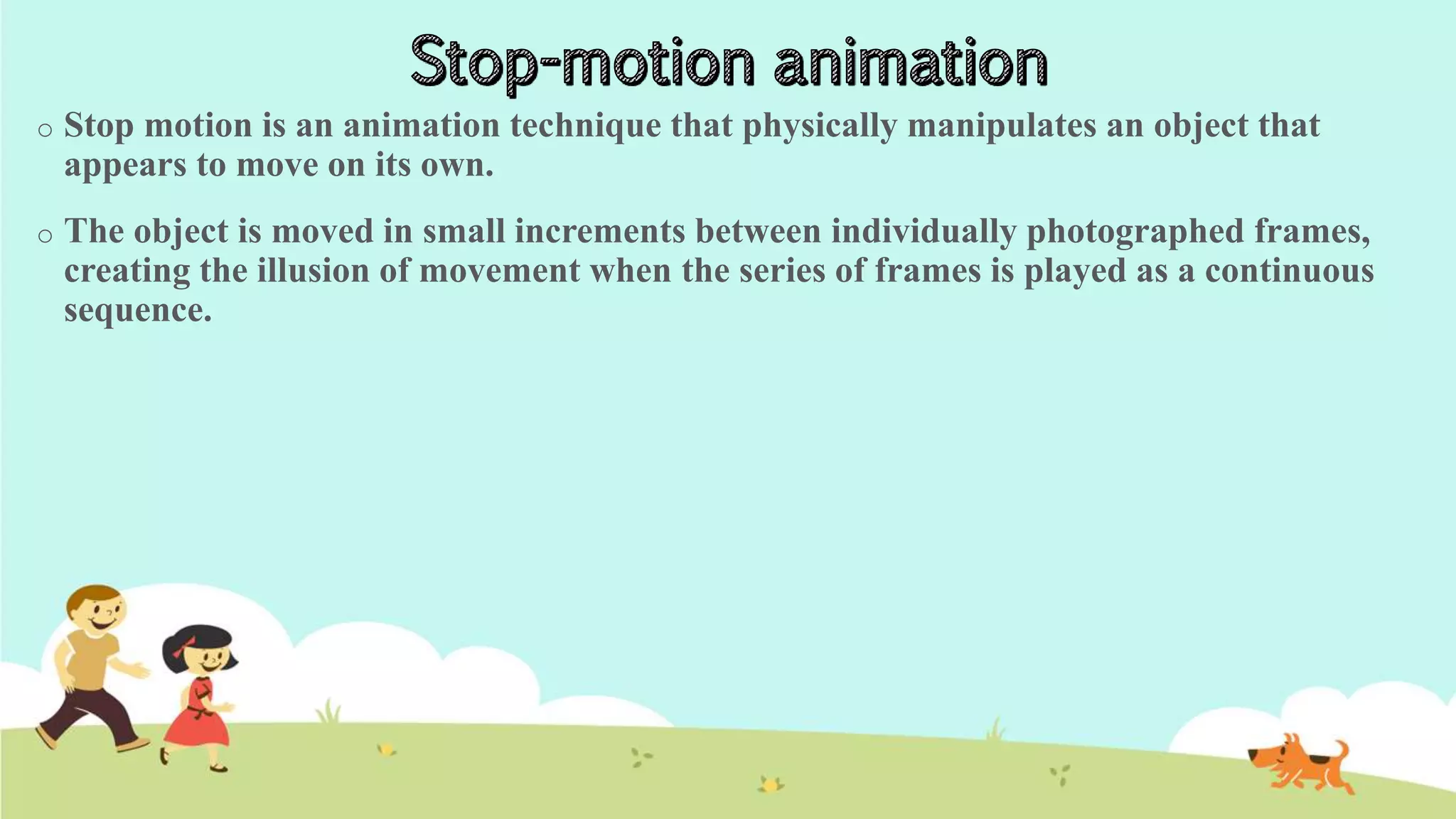 o Stop motion is an animation technique that physically manipulates an object that
appears to move on its own.
o The object is moved in small increments between individually photographed frames,
creating the illusion of movement when the series of frames is played as a continuous
sequence.
 