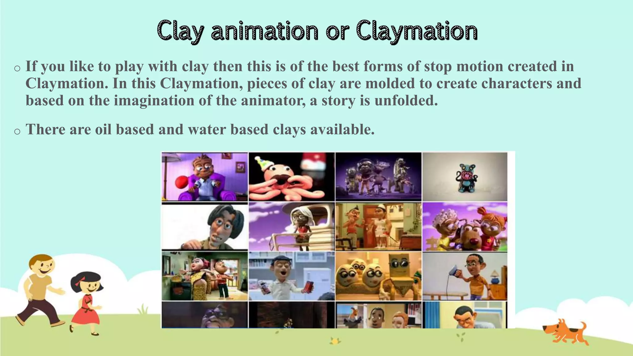 o If you like to play with clay then this is of the best forms of stop motion created in
Claymation. In this Claymation, pieces of clay are molded to create characters and
based on the imagination of the animator, a story is unfolded.
o There are oil based and water based clays available.
 